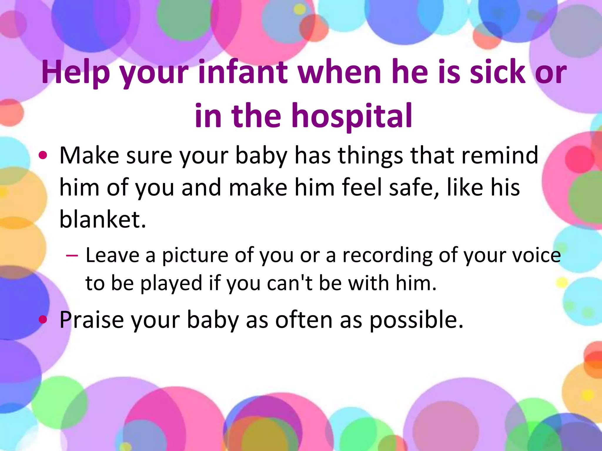 Help your infant when he is sick or in the hospitalMake sure your baby has things that remind him of you and make him feel safe, like his blanket. Leave a picture of you or a recording of your voice to be played if you can't be with him.Praise your baby as often as possible.