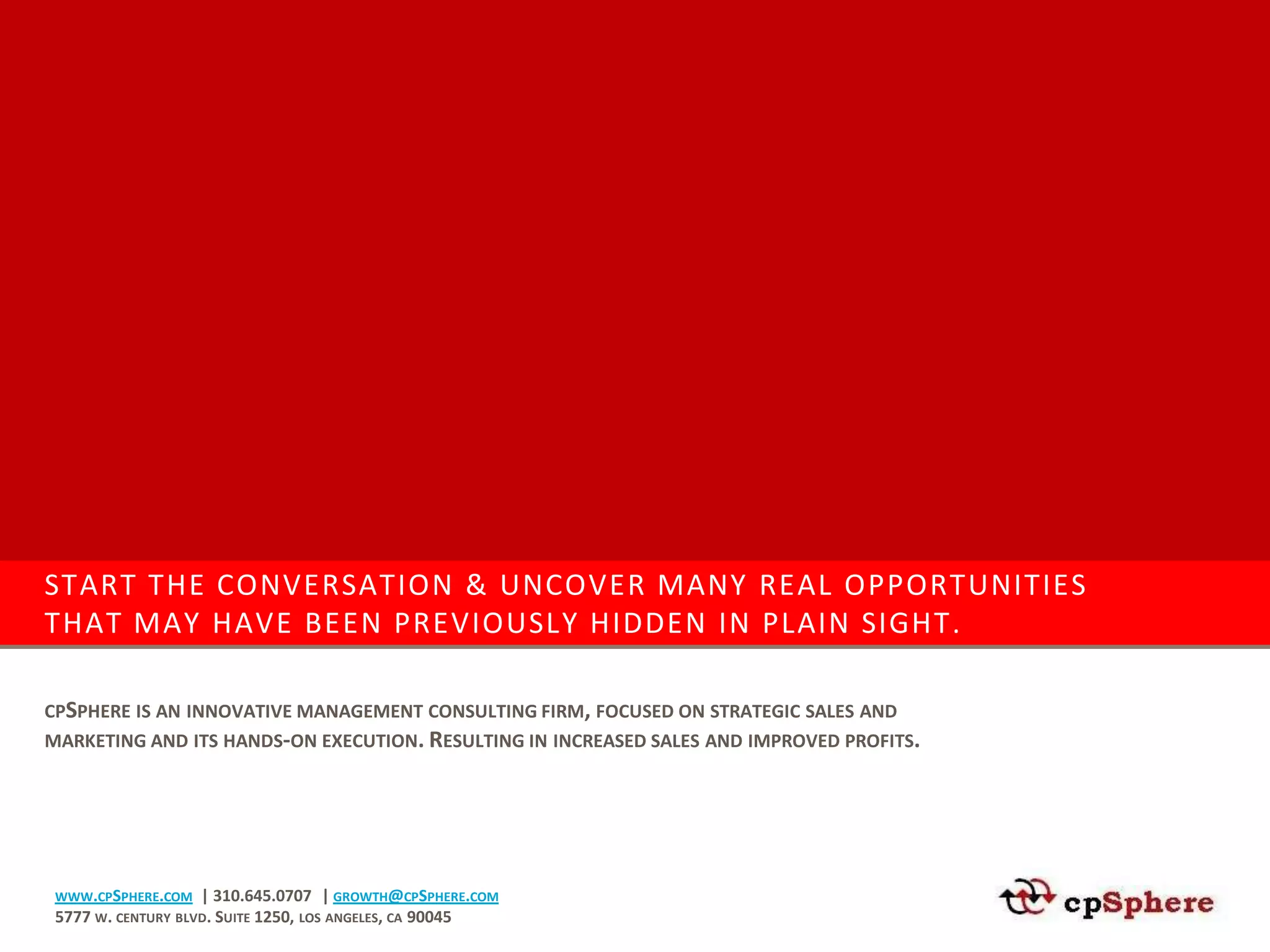 START THE CONVERSATION & UNCOVER MANY REAL OPPORTUNITIES
THAT MAY HAVE BEEN PREVIOUSLY HIDDEN IN PLAIN SIGHT.

CPSPHERE IS AN INNOVATIVE MANAGEMENT CONSULTING FIRM, FOCUSED ON STRATEGIC SALES AND
MARKETING AND ITS HANDS-ON EXECUTION. RESULTING IN INCREASED SALES AND IMPROVED PROFITS.




 WWW.CPSPHERE.COM   | 310.645.0707 | GROWTH@CPSPHERE.COM
 5777 W. CENTURY BLVD. SUITE 1250, LOS ANGELES, CA 90045
 