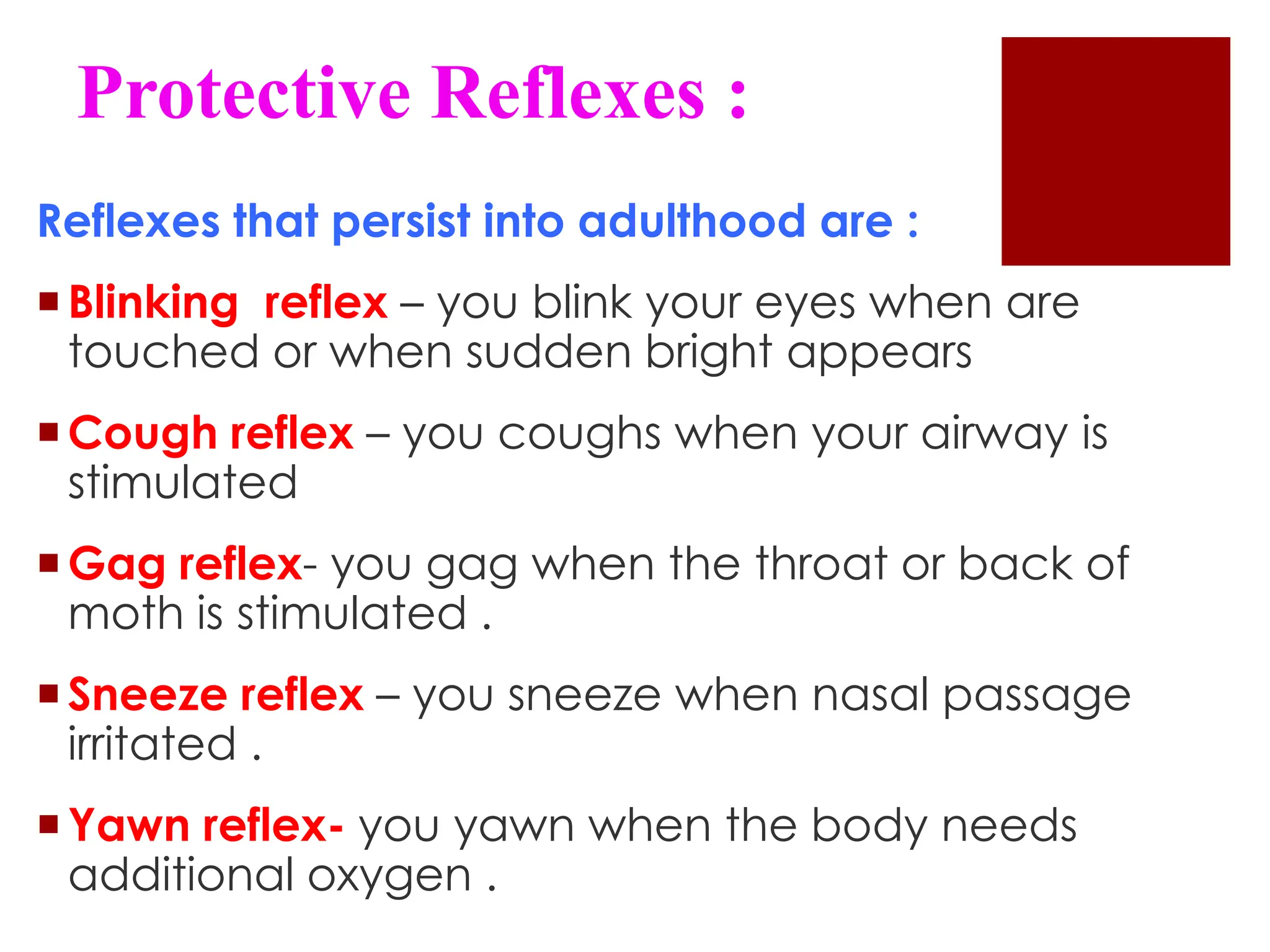 Protective Reflexes :
Reflexes that persist into adulthood are :
Blinking reflex – you blink your eyes when are
touched or when sudden bright appears
Cough reflex – you coughs when your airway is
stimulated
Gag reflex- you gag when the throat or back of
moth is stimulated .
Sneeze reflex – you sneeze when nasal passage
irritated .
Yawn reflex- you yawn when the body needs
additional oxygen .
 