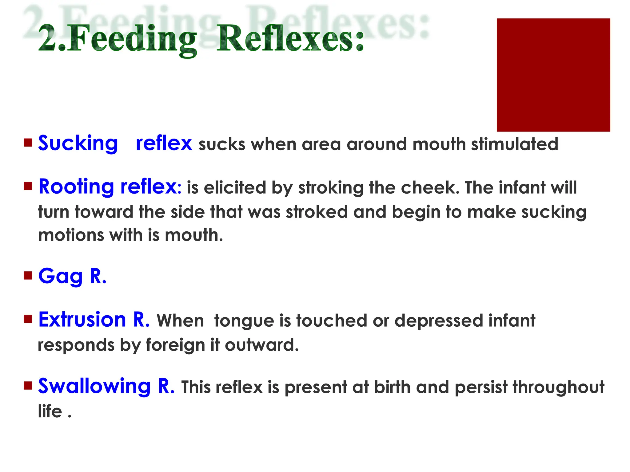  Sucking reflex sucks when area around mouth stimulated
 Rooting reflex: is elicited by stroking the cheek. The infant will
turn toward the side that was stroked and begin to make sucking
motions with is mouth.
 Gag R.
 Extrusion R. When tongue is touched or depressed infant
responds by foreign it outward.
 Swallowing R. This reflex is present at birth and persist throughout
life .
 