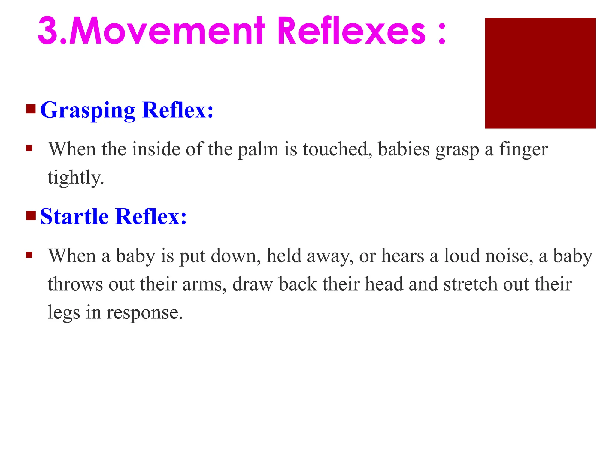 Grasping Reflex:
 When the inside of the palm is touched, babies grasp a finger
tightly.
Startle Reflex:
 When a baby is put down, held away, or hears a loud noise, a baby
throws out their arms, draw back their head and stretch out their
legs in response.
3.Movement Reflexes :
 