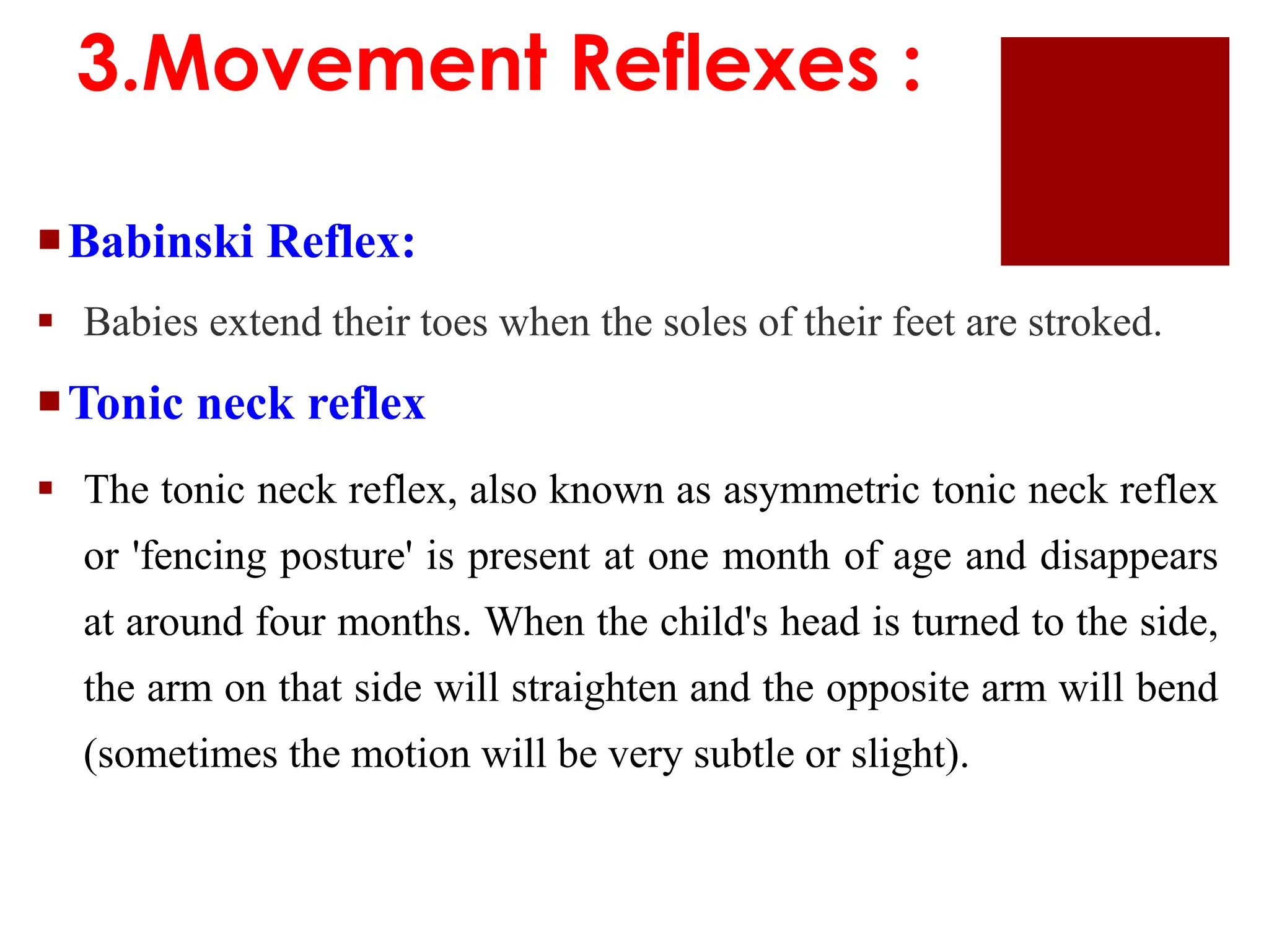 Babinski Reflex:
 Babies extend their toes when the soles of their feet are stroked.
Tonic neck reflex
 The tonic neck reflex, also known as asymmetric tonic neck reflex
or 'fencing posture' is present at one month of age and disappears
at around four months. When the child's head is turned to the side,
the arm on that side will straighten and the opposite arm will bend
(sometimes the motion will be very subtle or slight).
3.Movement Reflexes :
 