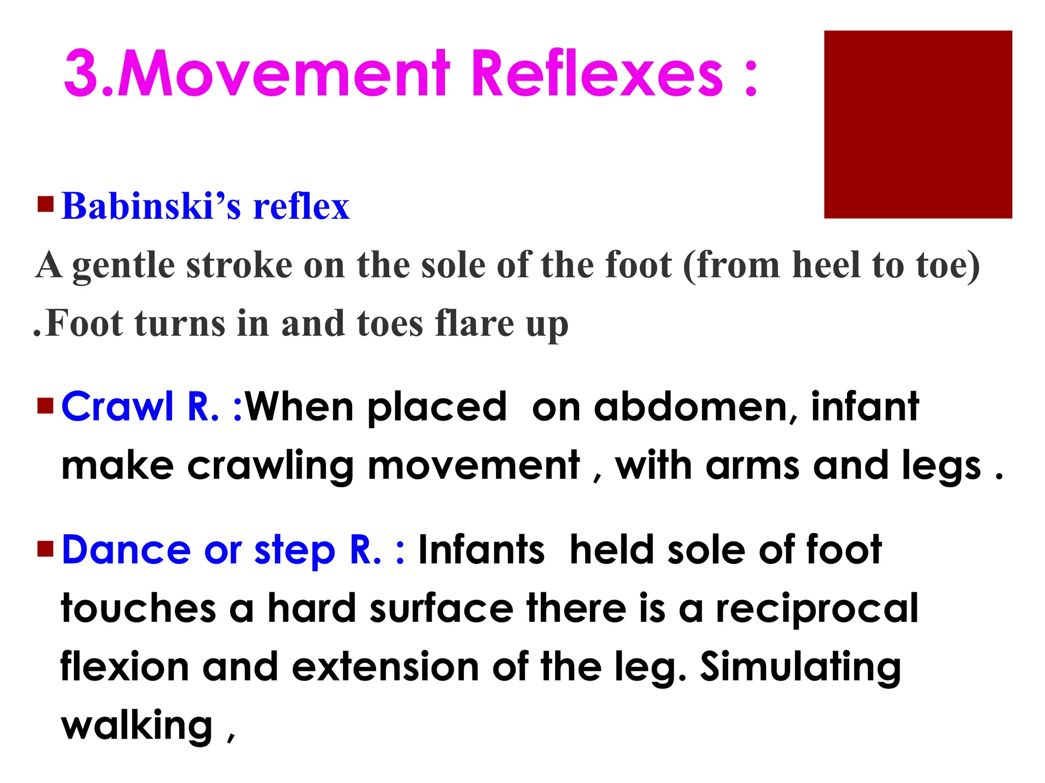 Babinski’s reflex
A gentle stroke on the sole of the foot (from heel to toe)
.Foot turns in and toes flare up
Crawl R. :When placed on abdomen, infant
make crawling movement , with arms and legs .
Dance or step R. : Infants held sole of foot
touches a hard surface there is a reciprocal
flexion and extension of the leg. Simulating
walking ,
3.Movement Reflexes :
 