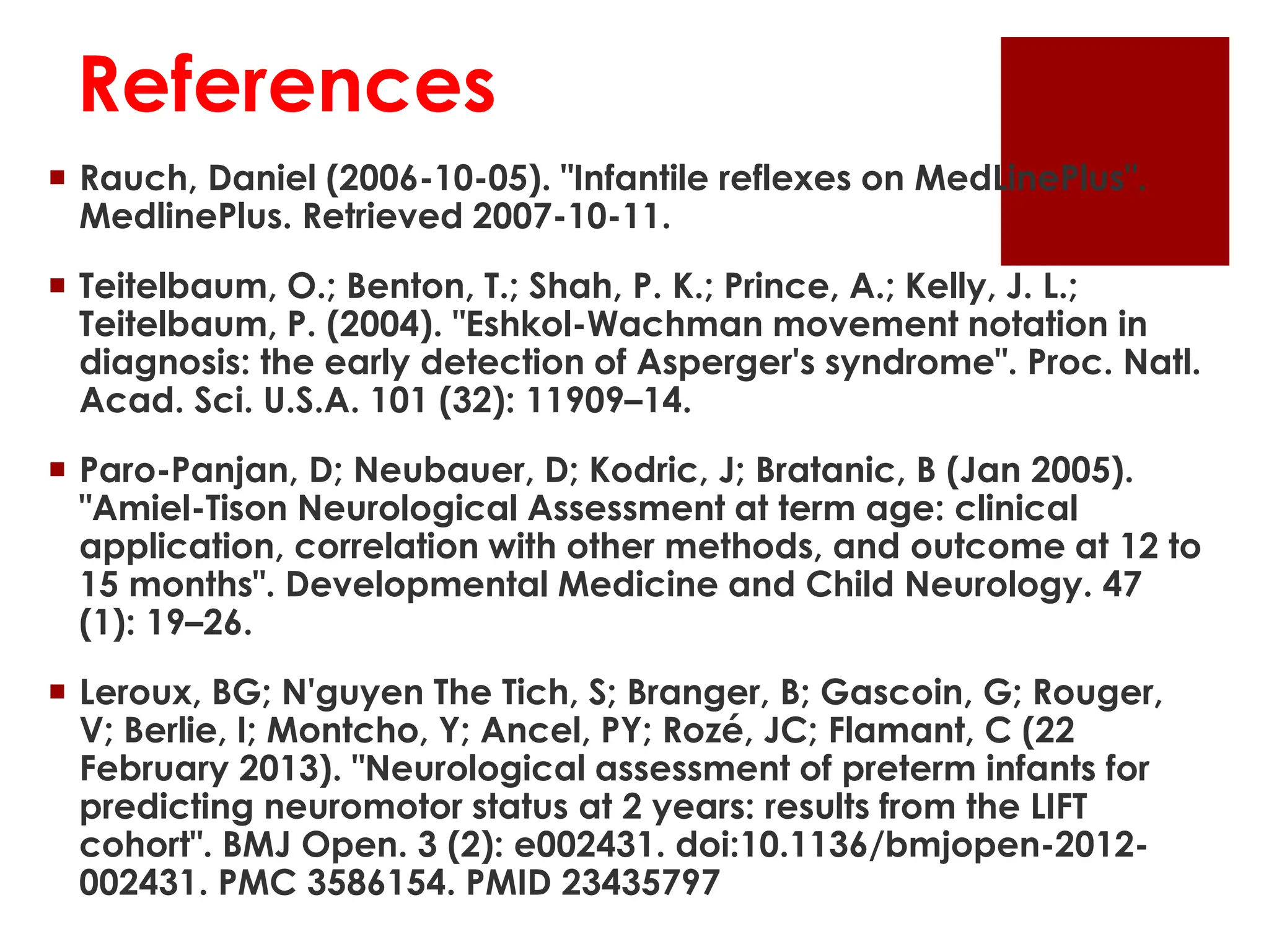 References
 Rauch, Daniel (2006-10-05). "Infantile reflexes on MedLinePlus".
MedlinePlus. Retrieved 2007-10-11.
 Teitelbaum, O.; Benton, T.; Shah, P. K.; Prince, A.; Kelly, J. L.;
Teitelbaum, P. (2004). "Eshkol-Wachman movement notation in
diagnosis: the early detection of Asperger's syndrome". Proc. Natl.
Acad. Sci. U.S.A. 101 (32): 11909–14.
 Paro-Panjan, D; Neubauer, D; Kodric, J; Bratanic, B (Jan 2005).
"Amiel-Tison Neurological Assessment at term age: clinical
application, correlation with other methods, and outcome at 12 to
15 months". Developmental Medicine and Child Neurology. 47
(1): 19–26.
 Leroux, BG; N'guyen The Tich, S; Branger, B; Gascoin, G; Rouger,
V; Berlie, I; Montcho, Y; Ancel, PY; Rozé, JC; Flamant, C (22
February 2013). "Neurological assessment of preterm infants for
predicting neuromotor status at 2 years: results from the LIFT
cohort". BMJ Open. 3 (2): e002431. doi:10.1136/bmjopen-2012-
002431. PMC 3586154. PMID 23435797
 
