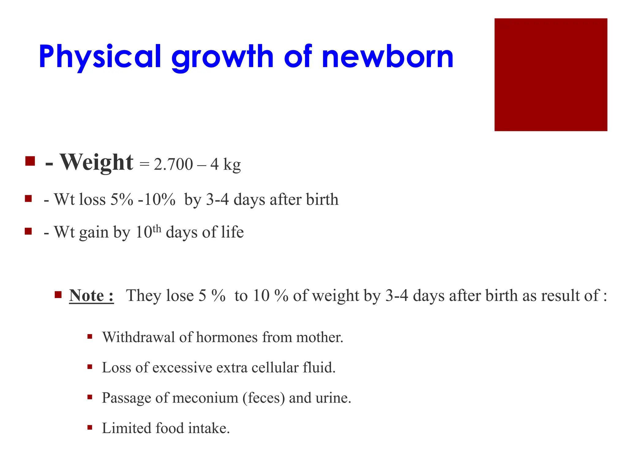 Physical growth of newborn
 - Weight = 2.700 – 4 kg
 - Wt loss 5% -10% by 3-4 days after birth
 - Wt gain by 10th days of life
 Note : They lose 5 % to 10 % of weight by 3-4 days after birth as result of :
 Withdrawal of hormones from mother.
 Loss of excessive extra cellular fluid.
 Passage of meconium (feces) and urine.
 Limited food intake.
 