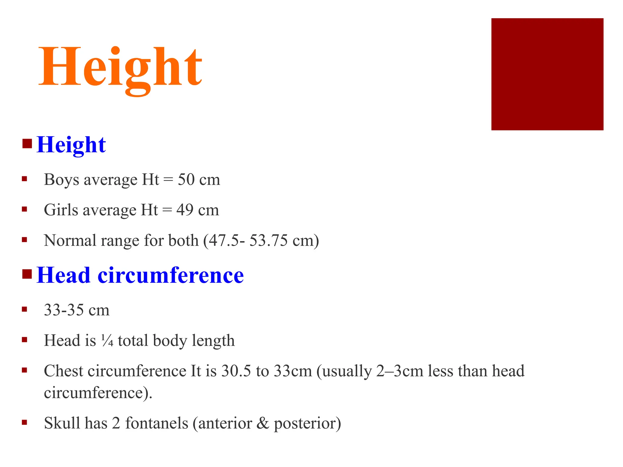 Height
Height
 Boys average Ht = 50 cm
 Girls average Ht = 49 cm
 Normal range for both (47.5- 53.75 cm)
Head circumference
 33-35 cm
 Head is ¼ total body length
 Chest circumference It is 30.5 to 33cm (usually 2–3cm less than head
circumference).
 Skull has 2 fontanels (anterior & posterior)
 
