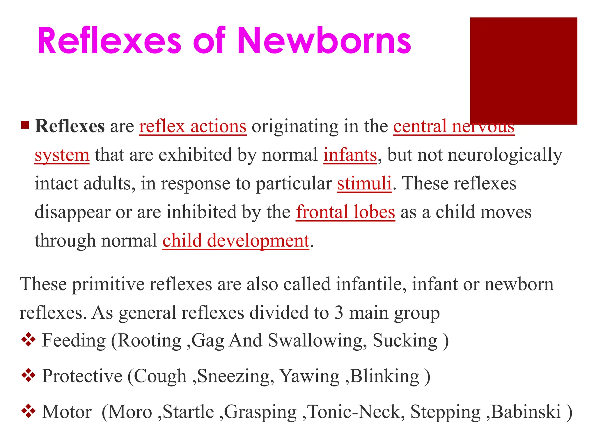 Reflexes of Newborns
 Reflexes are reflex actions originating in the central nervous
system that are exhibited by normal infants, but not neurologically
intact adults, in response to particular stimuli. These reflexes
disappear or are inhibited by the frontal lobes as a child moves
through normal child development.
These primitive reflexes are also called infantile, infant or newborn
reflexes. As general reflexes divided to 3 main group
 Feeding (Rooting ,Gag And Swallowing, Sucking )
 Protective (Cough ,Sneezing, Yawing ,Blinking )
 Motor (Moro ,Startle ,Grasping ,Tonic-Neck, Stepping ,Babinski )
 