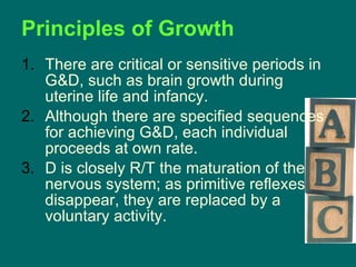 There are critical or sensitive periods in G&D, such as brain growth during uterine life and infancy. Although there are specified sequences for achieving G&D, each individual proceeds at own rate. D is closely R/T the maturation of the nervous system; as primitive reflexes disappear, they are replaced by a voluntary activity. Principles of Growth 