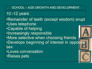 Remainder of teeth (except wisdom) erupt  Uses telephone Capable of helping Increasingly responsible More selective when choosing friends Develops beginning of interest in opposite sex Loves conversation  Raises pets 10 -12 years SCHOOL – AGE GROWTH AND DEVELOPMENT 