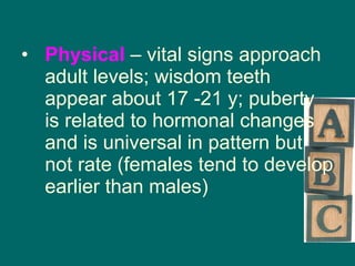 Physical  – vital signs approach adult levels; wisdom teeth appear about 17 -21 y; puberty is related to hormonal changes and is universal in pattern but not rate (females tend to develop earlier than males) 