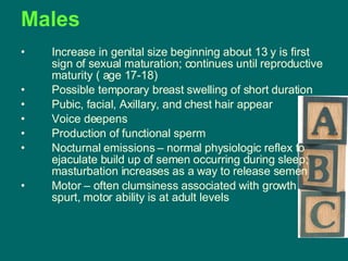 Males Increase in genital size beginning about 13 y is first sign of sexual maturation; continues until reproductive maturity ( age 17-18) Possible temporary breast swelling of short duration  Pubic, facial, Axillary, and chest hair appear Voice deepens Production of functional sperm Nocturnal emissions – normal physiologic reflex to ejaculate build up of semen occurring during sleep; masturbation increases as a way to release semen Motor – often clumsiness associated with growth spurt, motor ability is at adult levels 