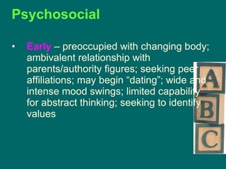 Psychosocial Early   – preoccupied with changing body; ambivalent relationship with parents/authority figures; seeking peer affiliations; may begin “dating”; wide and intense mood swings; limited capability for abstract thinking; seeking to identify values 