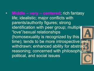 Middle – very – centered ; rich fantasy life; idealistic; major conflicts with parents/authority figures; strong identification with peer group; multiple “love”/sexual relationships (homosexuality is recognized by this time); tends to be more introspective and withdrawn; enhanced ability for abstract reasoning; concerned with philosophical, political, and social issues 