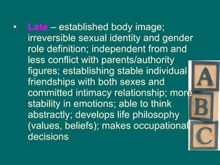 Late  – established body image; irreversible sexual identity and gender role definition; independent from and less conflict with parents/authority figures; establishing stable individual friendships with both sexes and committed intimacy relationship; more stability in emotions; able to think abstractly; develops life philosophy (values, beliefs); makes occupational decisions 
