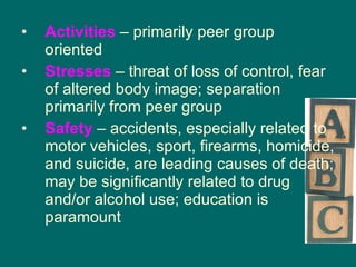 Activities  – primarily peer group oriented Stresses  – threat of loss of control, fear of altered body image; separation primarily from peer group Safety  – accidents, especially related to motor vehicles, sport, firearms, homicide, and suicide, are leading causes of death; may be significantly related to drug and/or alcohol use; education is paramount 