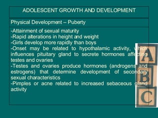 ADOLESCENT GROWTH AND DEVELOPMENT Attainment of sexual maturity Rapid alterations in height and weight  Girls develop more rapidly than boys Onset may be related to hypothalamic activity, which influences pituitary gland to secrete hormones affecting testes and ovaries Testes and ovaries produce hormones (androgens and estrogens) that determine development of secondary sexual characteristics Pimples or acne related to increased sebaceous gland activity Physical Development – Puberty  