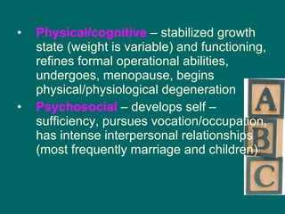 Physical/cognitive  – stabilized growth state (weight is variable) and functioning, refines formal operational abilities, undergoes, menopause, begins physical/physiological degeneration Psychosocial  – develops self – sufficiency, pursues vocation/occupation, has intense interpersonal relationships (most frequently marriage and children) 