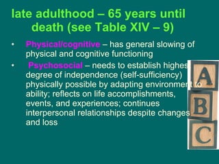 late adulthood – 65 years until death (see Table XIV – 9) Physical/cognitive  – has general slowing of physical and cognitive functioning Psychosocial  – needs to establish highest degree of independence (self-sufficiency) physically possible by adapting environment to ability; reflects on life accomplishments, events, and experiences; continues interpersonal relationships despite changes and loss 
