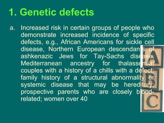 1. Genetic defects Increased risk in certain groups of people who demonstrate increased incidence of specific defects, e.g., African Americans for sickle cell disease, Northern European descendants of ashkenazic Jews for Tay-Sachs disease, Mediterranean ancestry for thalassemia; couples with a history of a chills with a defect; family history of a structural abnormality or systemic disease that may be hereditary; prospective parents who are closely blood-related; women over 40 