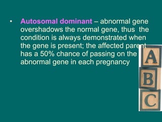 Autosomal dominant  – abnormal gene overshadows the normal gene, thus  the condition is always demonstrated when the gene is present; the affected parent has a 50% chance of passing on the abnormal gene in each pregnancy 