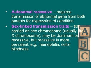 Autosomal recessive  – requires transmission of abnormal gene from both parents for expression of condition Sex-linked transmission traits  – trait carried on sex chromosome (usually the X chromosome); may be dominant or recessive, but recessive is more prevalent; e.g., hemophilia, color blindness 