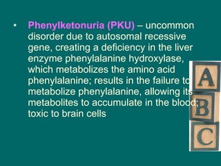 Phenylketonuria (PKU)  – uncommon disorder due to autosomal recessive gene, creating a deficiency in the liver enzyme phenylalanine hydroxylase, which metabolizes the amino acid phenylalanine; results in the failure to metabolize phenylalanine, allowing its metabolites to accumulate in the blood; toxic to brain cells 