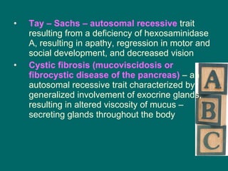 Tay – Sachs – autosomal recessive  trait resulting from a deficiency of hexosaminidase A, resulting in apathy, regression in motor and social development, and decreased vision Cystic fibrosis (mucoviscidosis or fibrocystic disease of the pancreas)  – an autosomal recessive trait characterized by generalized involvement of exocrine glands, resulting in altered viscosity of mucus – secreting glands throughout the body 
