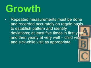 Growth Repeated measurements must be done and recorded accurately on regain basis to establish pattern and identify deviations; at least five times in first year and then yearly at very well – child visit and sick-child visit as appropriate 