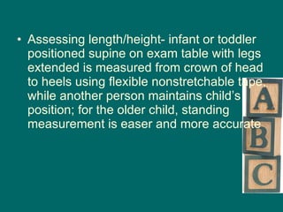 Assessing length/height- infant or toddler positioned supine on exam table with legs extended is measured from crown of head to heels using flexible nonstretchable tape, while another person maintains child’s position; for the older child, standing measurement is easer and more accurate 