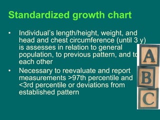 Standardized growth chart Individual’s length/height, weight, and head and chest circumference (until 3 y) is assesses in relation to general population, to previous pattern, and to each other Necessary to reevaluate and report measurements >97th percentile and <3rd percentile or deviations from established pattern  