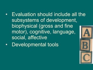 Evaluation should include all the subsystems of development, biophysical (gross and fine motor), cognitive, language, social, affective Developmental tools 