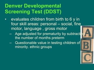 Denver Developmental Screening Test (DDST)  evaluates children from birth to 6 y in four skill areas: personal – social, fine motor, language , gross motor Age adjusted for prematurity by subtracting the number of months preterm Questionable value in testing children of minority. ethnic groups  