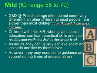 Mild  (IQ range 55 to 70)   G&D @ Preschool-age often do not seem very different than other children to most people   ; are slower than most children  to walk, feed themselves, and talk.  Children with mild MR, when given special education, can learn practical skills and useful  reading and math to a 3rd- to 6th-grade level.   As adults, they can usually achieve social and job skills and live by themselves.  However, they may need some guidance and support during times of unusual stress.  