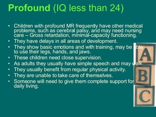 Profound  (IQ less than 24)   Children with profound MR frequently have other medical problems, such as cerebral palsy, and may need nursing care – Gross retardation, minimal-capacity functioning. They have delays in all areas of development.  They show basic emotions and with training, may be able to use their legs, hands, and jaws.  These children need close supervision.  As adults they usually have simple speech and may walk.  They usually benefit from regular physical activity.  They are unable to take care of themselves.  Someone will need to give them complete support for daily living.  