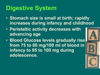 Digestive System Stomach size is small at birth; rapidly increases during infancy and childhood Peristaltic activity decreases with advancing age Blood Glucose levels gradually rise from 75 to 80 mg/100 ml of blood in infancy to 95 to 100 mg during adolescence. 
