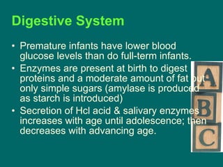 Premature infants have lower blood glucose levels than do full-term infants. Enzymes are present at birth to digest proteins and a moderate amount of fat but only simple sugars (amylase is produced as starch is introduced) Secretion of Hcl acid & salivary enzymes increases with age until adolescence; then decreases with advancing age. Digestive System 