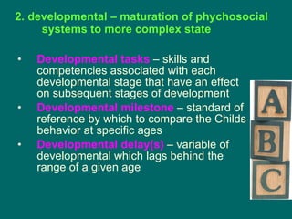 2. developmental – maturation of phychosocial systems to more complex state Developmental tasks  – skills and competencies associated with each developmental stage that have an effect on subsequent stages of development  Developmental milestone  – standard of reference by which to compare the Childs behavior at specific ages Developmental delay(s)  – variable of developmental which lags behind the range of a given age 