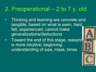 2. Preoperational – 2 to 7 y. old Thinking and learning are concrete and tangible, based on what is seen, hard, felt, experienced; cannot make generalizations/deductions Toward the end of this stage, reasoning is more intuitive; beginning understanding of size, mass, times 