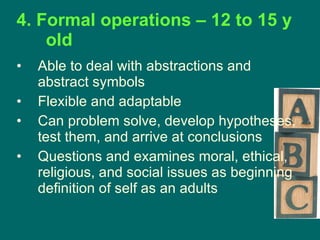 4. Formal operations – 12 to 15 y old Able to deal with abstractions and abstract symbols Flexible and adaptable Can problem solve, develop hypotheses, test them, and arrive at conclusions Questions and examines moral, ethical, religious, and social issues as beginning definition of self as an adults 