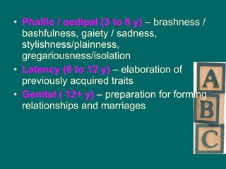 Phallic / oedipal (3 to 6 y)  – brashness / bashfulness, gaiety / sadness, stylishness/plainness, gregariousness/isolation Latency (6 to 12 y)  – elaboration of previously acquired traits Genital ( 12+ y)  – preparation for forming relationships and marriages 