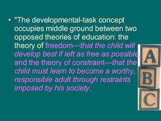 "The developmental-task concept occupies middle ground between two opposed theories of education: the theory of  freedom— that the child will develop best if left as free as possible , and the theory of constraint— that   the child must learn to become a worthy, responsible adult through restraints imposed by his society.   