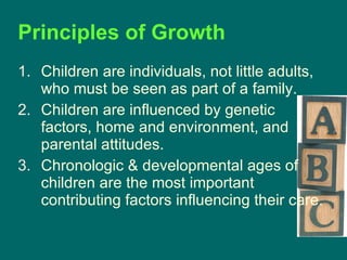 Principles of Growth Children are individuals, not little adults, who must be seen as part of a family. Children are influenced by genetic factors, home and environment, and parental attitudes. Chronologic & developmental ages of children are the most important contributing factors influencing their care. 