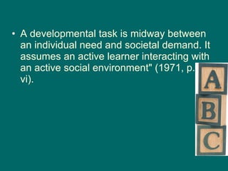 A developmental task is midway between an individual need and societal demand. It assumes an active learner interacting with an active social environment" (1971, p. vi).   