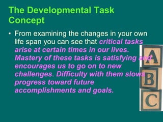 The Developmental Task Concept  From examining the changes in your own life span you can see that  critical tasks arise at certain times in our lives.   Mastery of these tasks is satisfying and encourages us to go on to new challenges .  Difficulty with them slows progress toward future accomplishments and goals.   