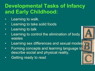 Developmental Tasks of Infancy and Early Childhood:   Learning to walk.  Learning to take solid foods  Learning to talk  Learning to control the elimination of body wastes  Learning sex differences and sexual modesty  Forming concepts and learning language to describe social and physical reality.  Getting ready to read  