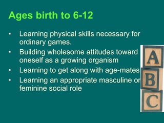 Ages birth to 6-12   Learning physical skills necessary for ordinary games.  Building wholesome attitudes toward oneself as a growing organism  Learning to get along with age-mates  Learning an appropriate masculine or feminine social role  