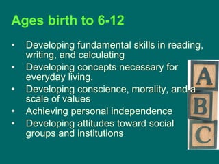 Ages birth to 6-12   Developing fundamental skills in reading, writing, and calculating Developing concepts necessary for everyday living.  Developing conscience, morality, and a scale of values  Achieving personal independence  Developing attitudes toward social groups and institutions  