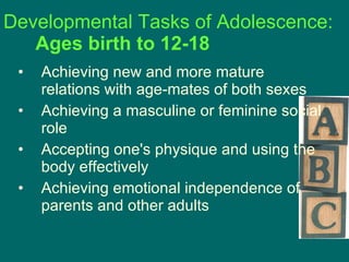 Developmental Tasks of Adolescence:  Ages birth to 12-18 Achieving new and more mature relations with age-mates of both sexes  Achieving a masculine or feminine social role  Accepting one's physique and using the body effectively  Achieving emotional independence of parents and other adults  