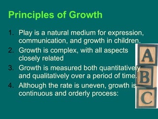 Play is a natural medium for expression, communication, and growth in children. Growth is complex, with all aspects closely related Growth is measured both quantitatively and qualitatively over a period of time. Although the rate is uneven, growth is continuous and orderly process: Principles of Growth 
