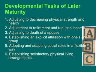 Developmental Tasks of Later Maturity   1. Adjusting to decreasing physical strength and health 2. Adjustment to retirement and reduced income 3. Adjusting to death of a spouse 4. Establishing an explicit affiliation with one's age group 5. Adopting and adapting social roles in a flexible way 6. Establishing satisfactory physical living arrangements 